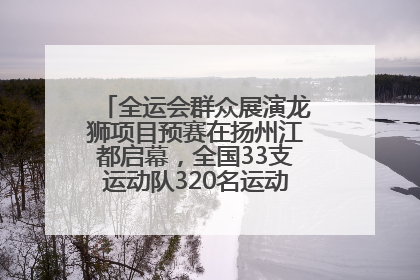 全运会群众展演龙狮项目预赛在扬州江都启幕，全国33支运动队320名运动员“龙争狮斗”