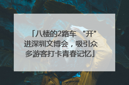 八楼的2路车 “开” 进深圳文博会，吸引众多游客打卡青春记忆