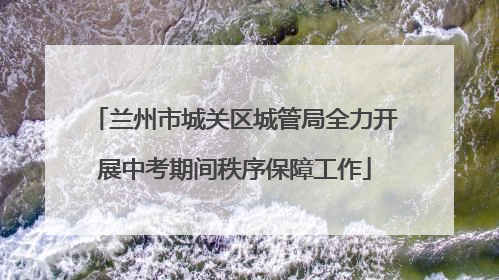兰州市城关区城管局全力开展中考期间秩序保障工作