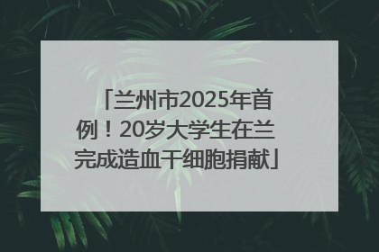 兰州市2025年首例！20岁大学生在兰完成造血干细胞捐献