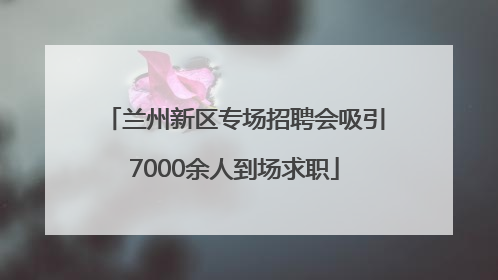 兰州新区专场招聘会吸引7000余人到场求职
