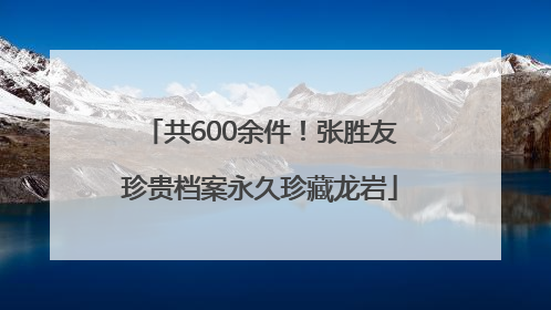 共600余件！张胜友珍贵档案永久珍藏龙岩