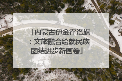 内蒙古伊金霍洛旗：文旅融合绘就民族团结进步新画卷