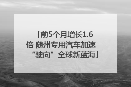 前5个月增长1.6倍 随州专用汽车加速“驶向”全球新蓝海