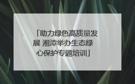 助力绿色高质量发展 湘潭举办生态绿心保护专题培训