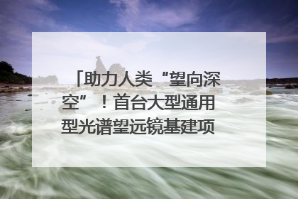 助力人类“望向深空”！首台大型通用型光谱望远镜基建项目破土动工