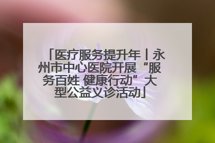 医疗服务提升年丨永州市中心医院开展“服务百姓 健康行动”大型公益义诊活动