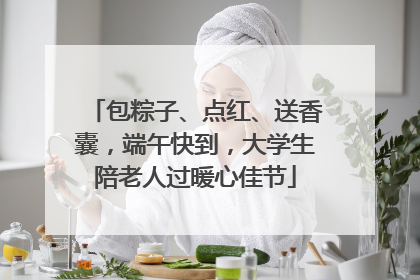 包粽子、点红、送香囊，端午快到，大学生陪老人过暖心佳节