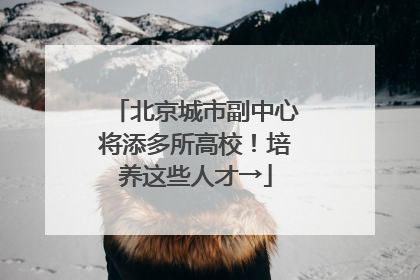 北京城市副中心将添多所高校！培养这些人才→