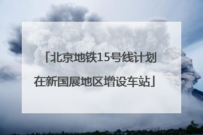 北京地铁15号线计划在新国展地区增设车站