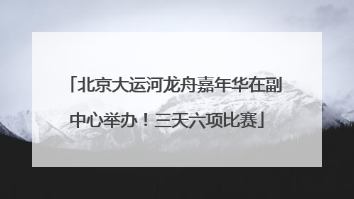 北京大运河龙舟嘉年华在副中心举办！三天六项比赛