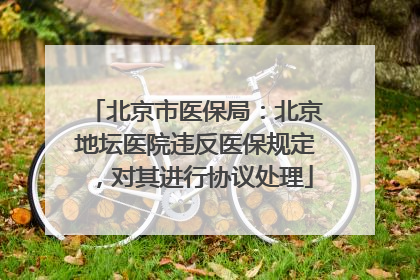 北京市医保局：北京地坛医院违反医保规定，对其进行协议处理