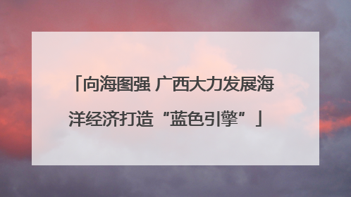 向海图强 广西大力发展海洋经济打造“蓝色引擎”