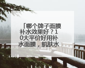 哪个牌子面膜补水效果好？10大平价好用补水面膜，肌肤水润透亮