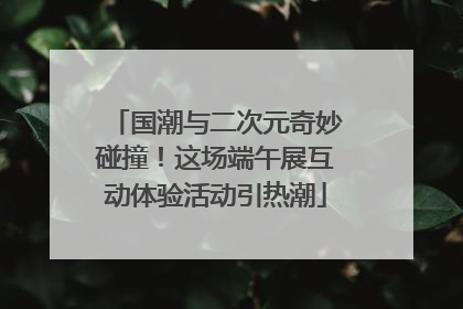 国潮与二次元奇妙碰撞！这场端午展互动体验活动引热潮