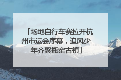 场地自行车赛拉开杭州市运会序幕，追风少年齐聚瓶窑古镇