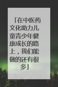 在中医药文化助力儿童青少年健康成长的路上，我们能做的还有很多
