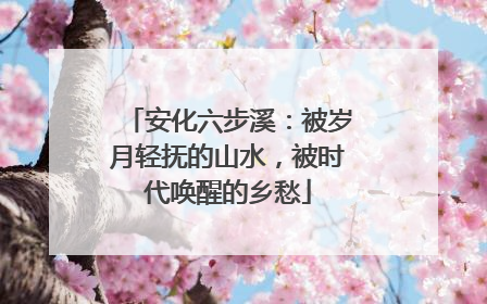 安化六步溪：被岁月轻抚的山水，被时代唤醒的乡愁