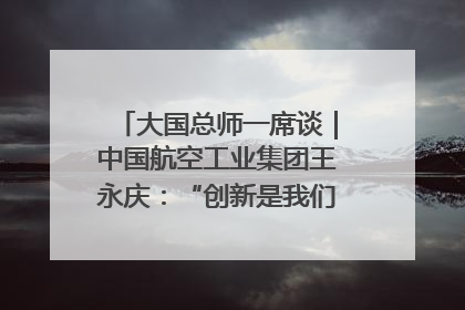 大国总师一席谈｜中国航空工业集团王永庆：“创新是我们的基因密码”