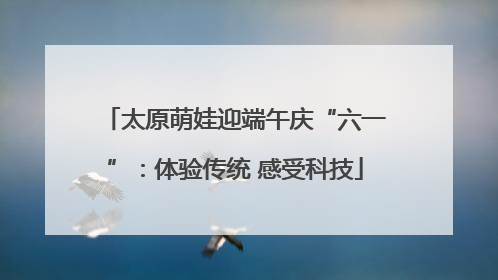 太原萌娃迎端午庆“六一”：体验传统 感受科技