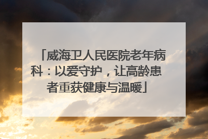 威海卫人民医院老年病科：以爱守护，让高龄患者重获健康与温暖