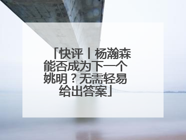 快评丨杨瀚森能否成为下一个姚明？无需轻易给出答案