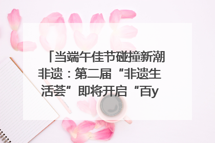 当端午佳节碰撞新潮非遗：第二届“非遗生活荟”即将开启“百young”新章