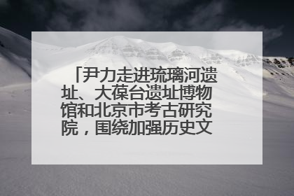 尹力走进琉璃河遗址、大葆台遗址博物馆和北京市考古研究院，围绕加强历史文化名城保护调研