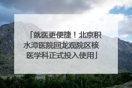 就医更便捷！北京积水潭医院回龙观院区核医学科正式投入使用