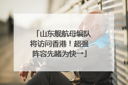 山东舰航母编队将访问香港！超强阵容先睹为快→