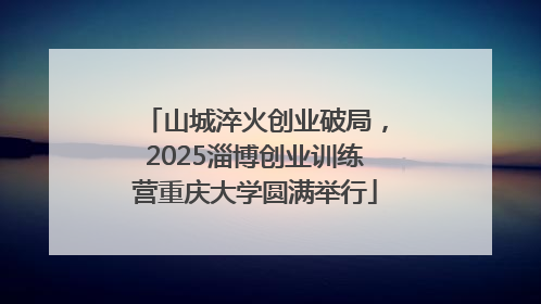山城淬火创业破局，2025淄博创业训练营重庆大学圆满举行