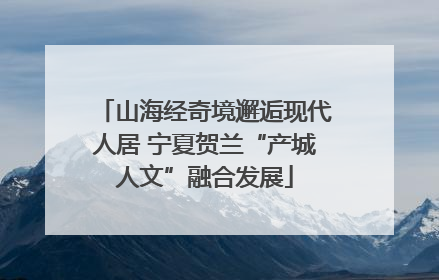 山海经奇境邂逅现代人居 宁夏贺兰“产城人文”融合发展
