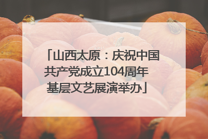 山西太原：庆祝中国共产党成立104周年基层文艺展演举办