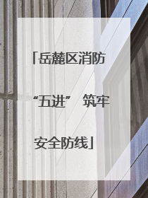 岳麓区消防 “五进” 筑牢安全防线