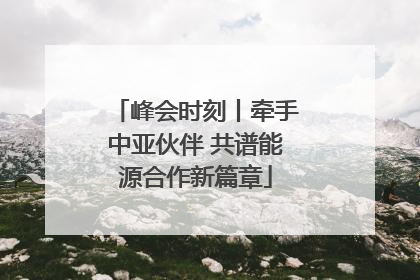 峰会时刻丨牵手中亚伙伴 共谱能源合作新篇章