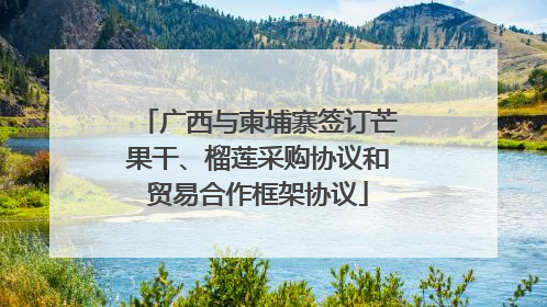 广西与柬埔寨签订芒果干、榴莲采购协议和贸易合作框架协议