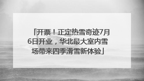 开票！正定热雪奇迹7月6日开业，华北最大室内雪场带来四季滑雪新体验