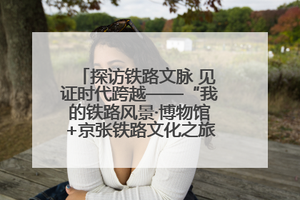 探访铁路文脉 见证时代跨越——“我的铁路风景·博物馆+京张铁路文化之旅”活动在京启动
