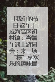 我们的节日·端午｜威海高区初村镇：当端午遇上游园会：来一场“粽”享欢乐的趣味冒险！