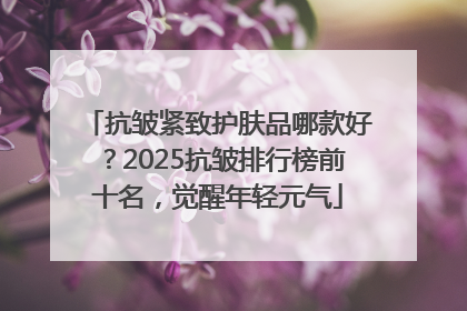 抗皱紧致护肤品哪款好？2025抗皱排行榜前十名，觉醒年轻元气