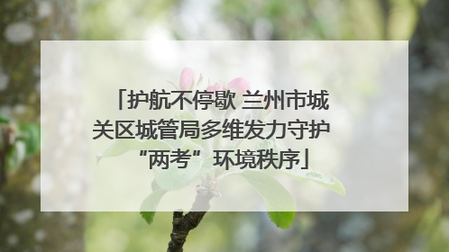 护航不停歇 兰州市城关区城管局多维发力守护“两考”环境秩序