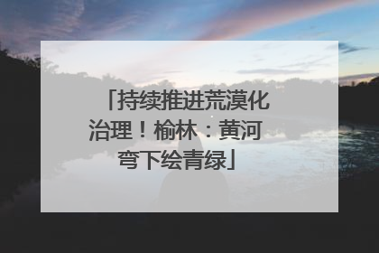持续推进荒漠化治理！榆林：黄河弯下绘青绿