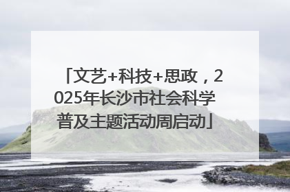文艺+科技+思政，2025年长沙市社会科学普及主题活动周启动