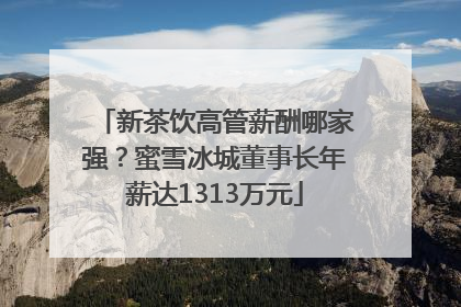 新茶饮高管薪酬哪家强？蜜雪冰城董事长年薪达1313万元