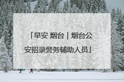 早安 烟台｜烟台公安招录警务辅助人员