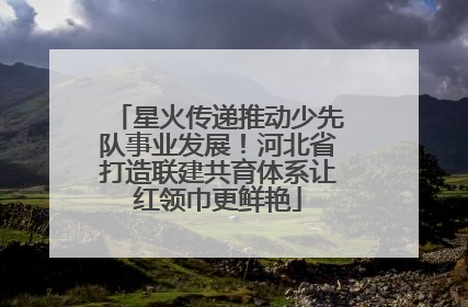 星火传递推动少先队事业发展！河北省打造联建共育体系让红领巾更鲜艳