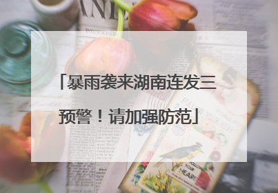 暴雨袭来湖南连发三预警！请加强防范