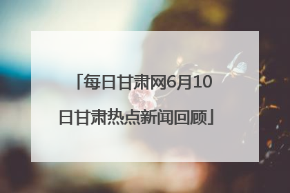 每日甘肃网6月10日甘肃热点新闻回顾