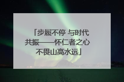 步履不停 与时代共振——怀仁者之心 不畏山高水远