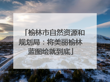 榆林市自然资源和规划局：将美丽榆林蓝图绘就到底